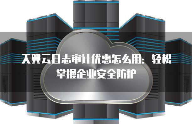 天翼云日志审计优惠怎么用:轻松掌握企业安全防护