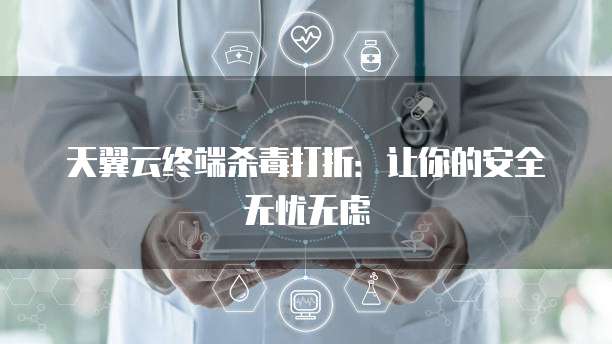 天翼云终端杀毒打折:让你的安全无忧无虑