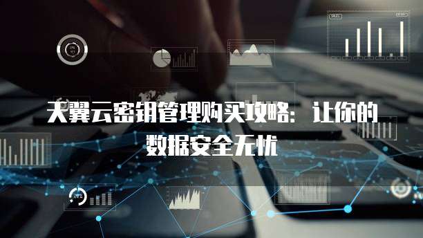 天翼云密钥管理购买攻略:让你的数据安全无忧