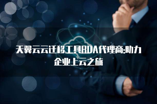 天翼云云迁移工具RDA代理商:助力企业上云之旅