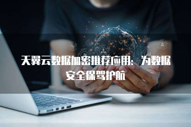天翼云数据加密推荐应用:为数据安全保驾护航