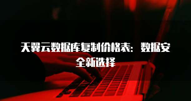 天翼云数据库复制价格表:数据安全新选择