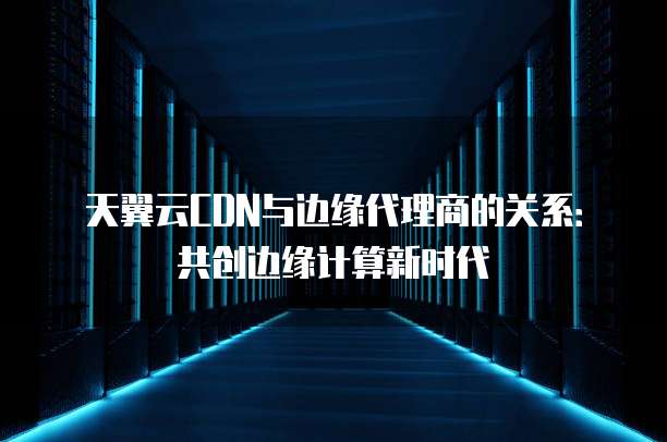 天翼云CDN与边缘代理商的关系:共创边缘计算新时代