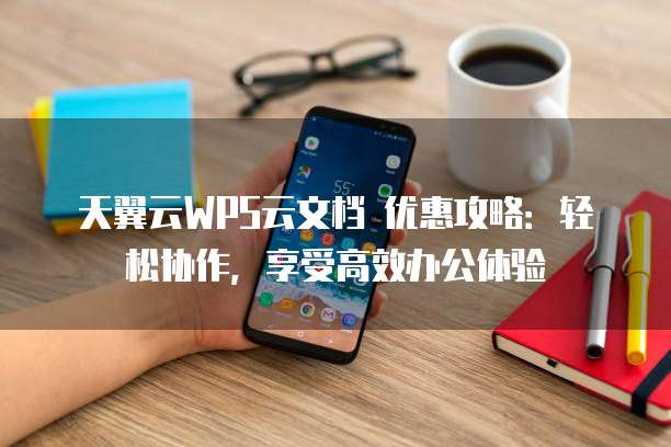 天翼云WPS云文档 优惠攻略：轻松协作，享受高效办公体验