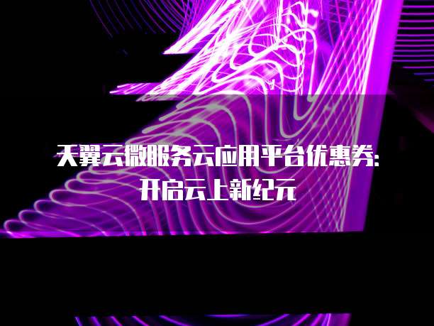 天翼云微服务云应用平台优惠券:开启云上新纪元