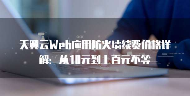 天翼云Web应用防火墙续费价格详解:从10元到上百元不等