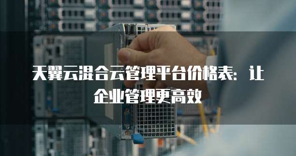 天翼云混合云管理平台价格表:让企业管理更高效