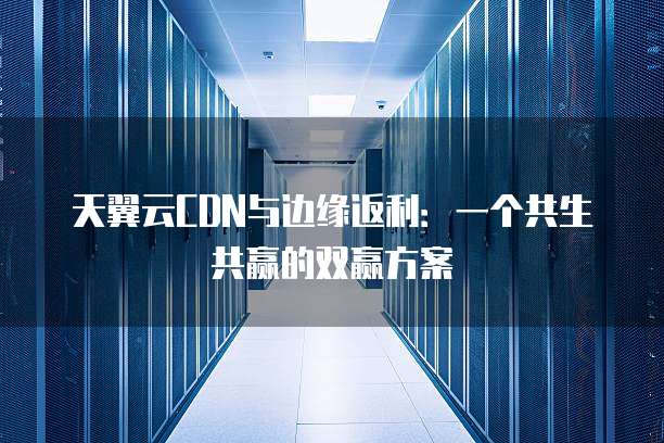 天翼云CDN与边缘返利:一个共生共赢的双赢方案