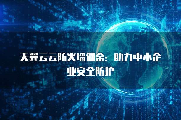天翼云云防火墙佣金:助力中小企业安全防护