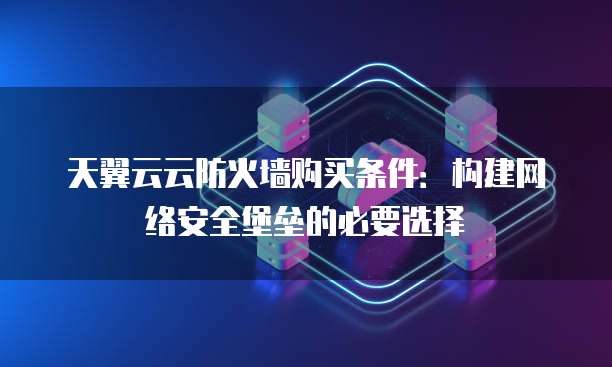 天翼云云防火墙购买条件:构建网络安全堡垒的必要选择