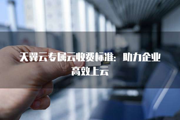 天翼云专属云收费标准:助力企业高效上云