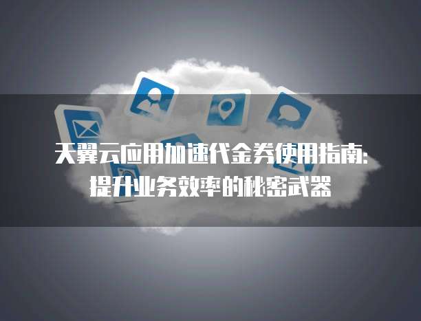天翼云应用加速代金券使用指南:提升业务效率的秘密武器