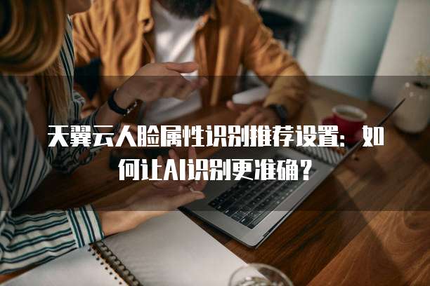 天翼云人脸属性识别推荐设置：如何让AI识别更准确？