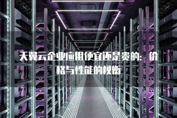 天翼云企业应用便宜还是贵的:价格与性能的权衡