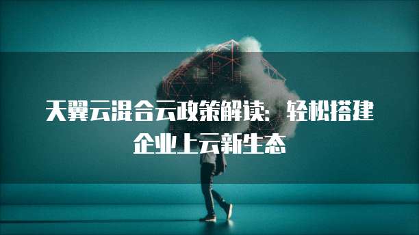 天翼云混合云政策解读:轻松搭建企业上云新生态