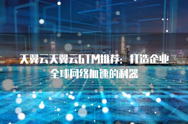 天翼云天翼云GTM推荐：打造企业全球网络加速的利器