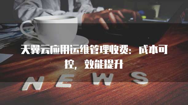 天翼云应用运维管理收费:成本可控,效能提升