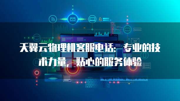 天翼云物理机客服电话:专业的技术力量,贴心的服务体验