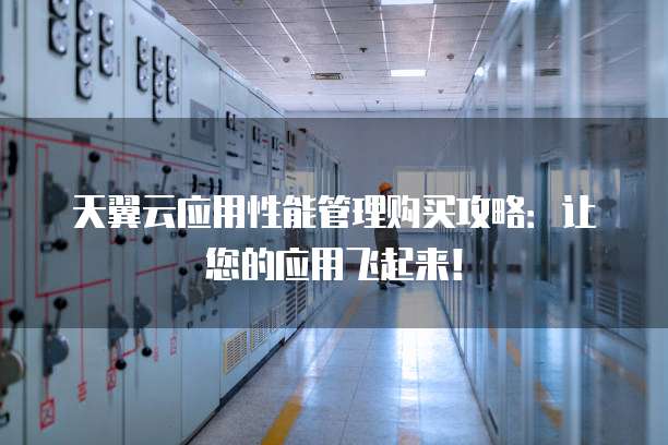 天翼云应用性能管理购买攻略:让您的应用飞起来!