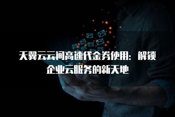 天翼云云间高速代金券使用:解锁企业云服务的新天地