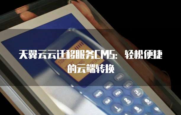天翼云云迁移服务CMS:轻松便捷的云端转换