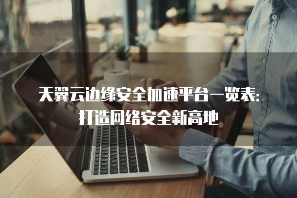天翼云边缘安全加速平台一览表:打造网络安全新高地