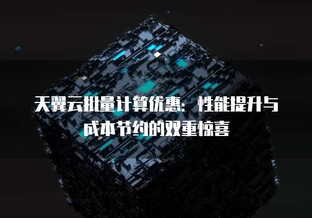 天翼云批量计算优惠:性能提升与成本节约的双重惊喜