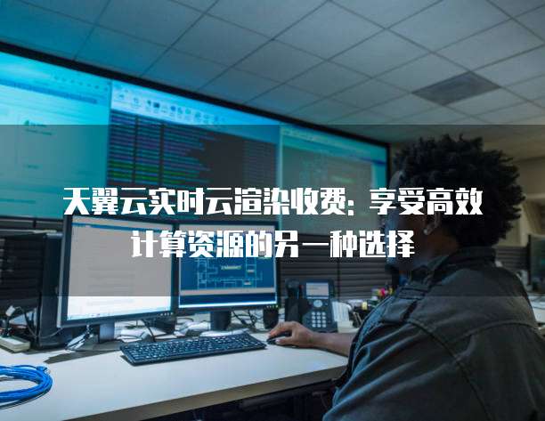 天翼云实时云渲染收费: 享受高效计算资源的另一种选择