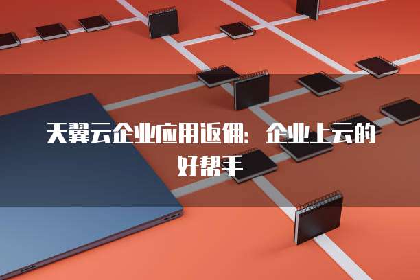 天翼云企业应用返佣:企业上云的好帮手