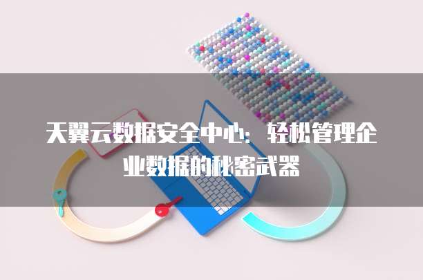 天翼云数据安全中心:轻松管理企业数据的秘密武器