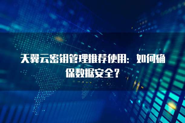 天翼云密钥管理推荐使用:如何确保数据安全?