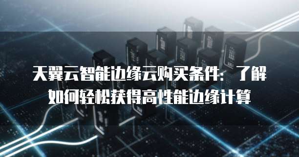 天翼云智能边缘云购买条件:了解如何轻松获得高性能边缘计算