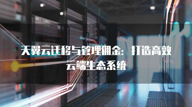天翼云迁移与管理佣金:打造高效云端生态系统