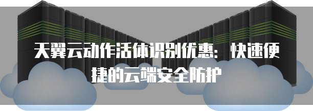 天翼云动作活体识别优惠：快速便捷的云端安全防护