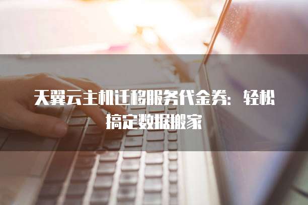 天翼云主机迁移服务代金券：轻松搞定数据搬家