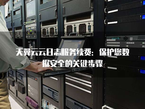 天翼云云日志服务续费:保护您数据安全的关键步骤