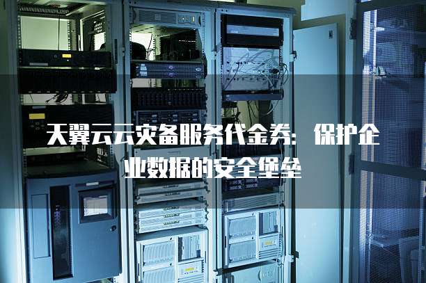 天翼云云灾备服务代金券：保护企业数据的安全堡垒