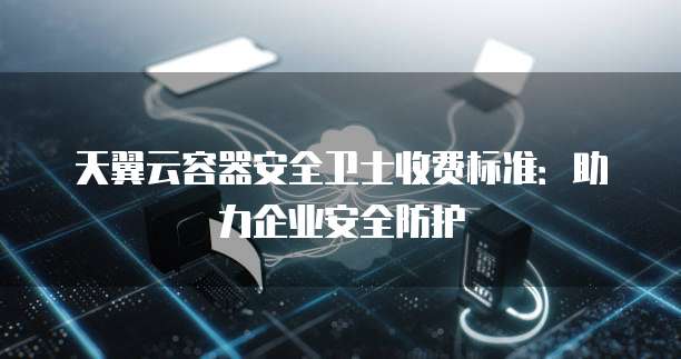 天翼云容器安全卫士收费标准:助力企业安全防护