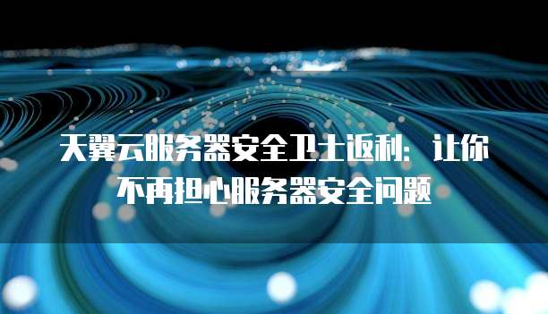 天翼云服务器安全卫士返利:让你不再担心服务器安全问题
