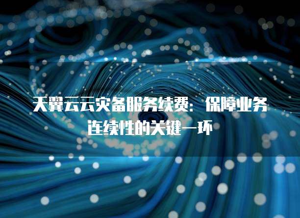 天翼云云灾备服务续费:保障业务连续性的关键一环