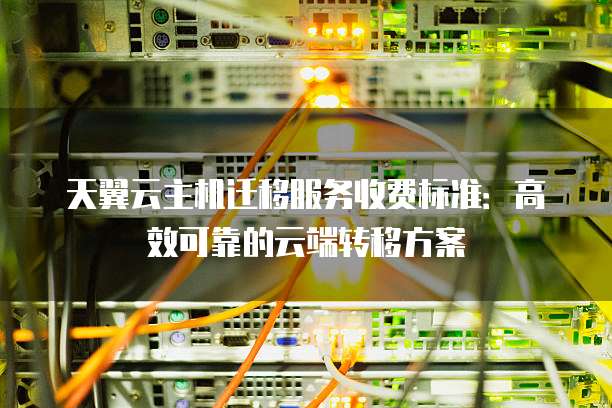 天翼云主机迁移服务收费标准:高效可靠的云端转移方案