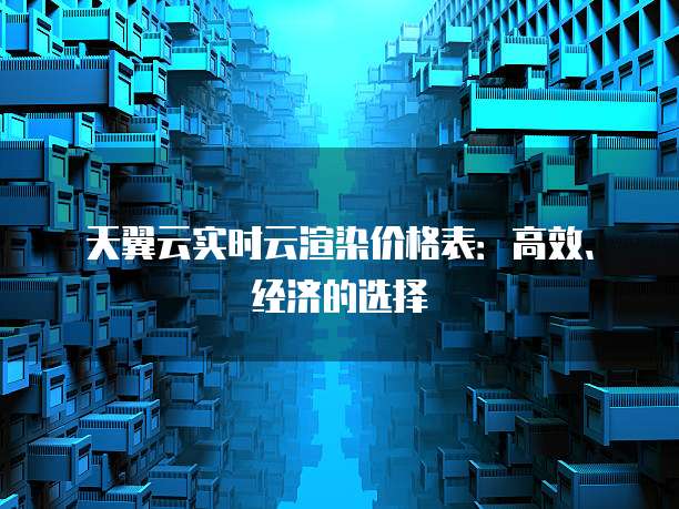 天翼云实时云渲染价格表:高效、经济的选择