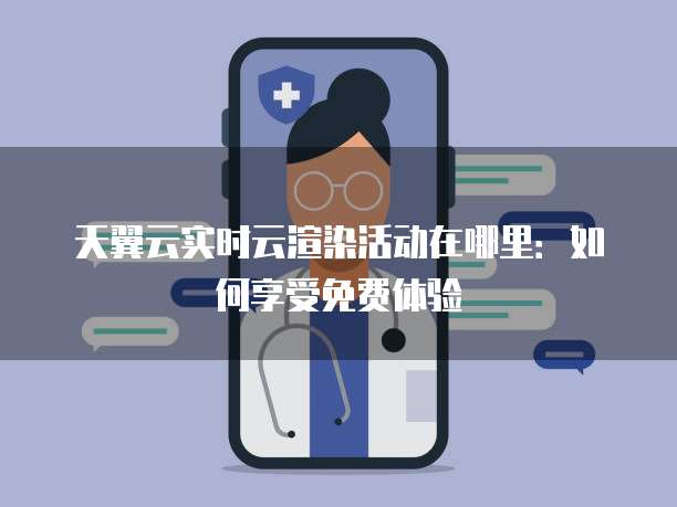 天翼云实时云渲染活动在哪里：如何享受免费体验