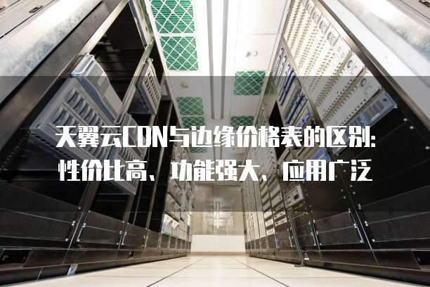 天翼云CDN与边缘价格表的区别:性价比高、功能强大、应用广泛