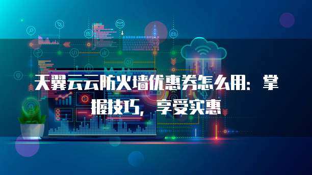 天翼云云防火墙优惠券怎么用:掌握技巧,享受实惠