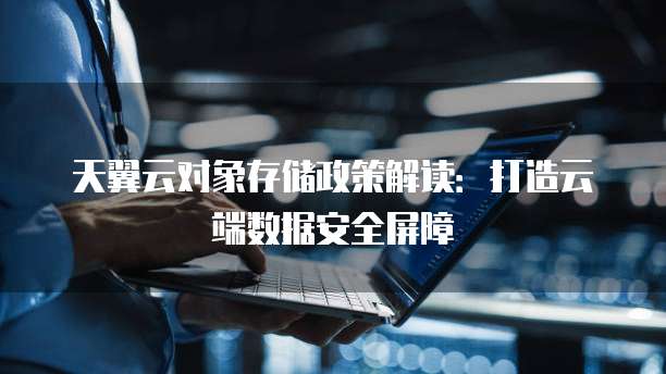 天翼云对象存储政策解读：打造云端数据安全屏障