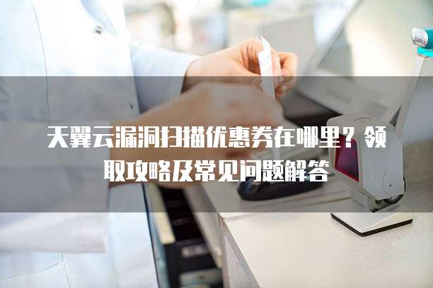 天翼云漏洞扫描优惠券在哪里？领取攻略及常见问题解答