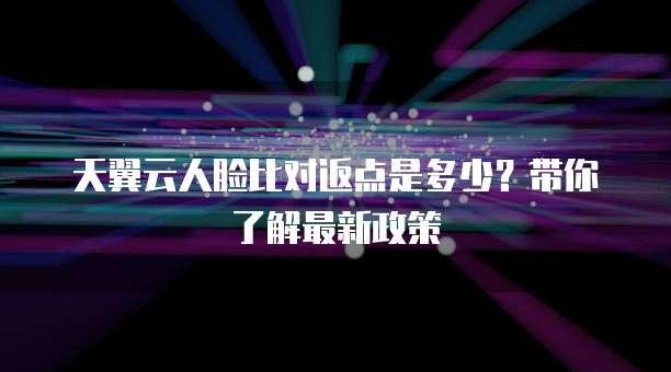 天翼云人脸比对返点是多少?带你了解最新政策
