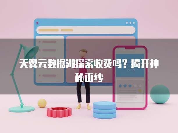 天翼云数据湖探索收费吗?揭开神秘面纱
