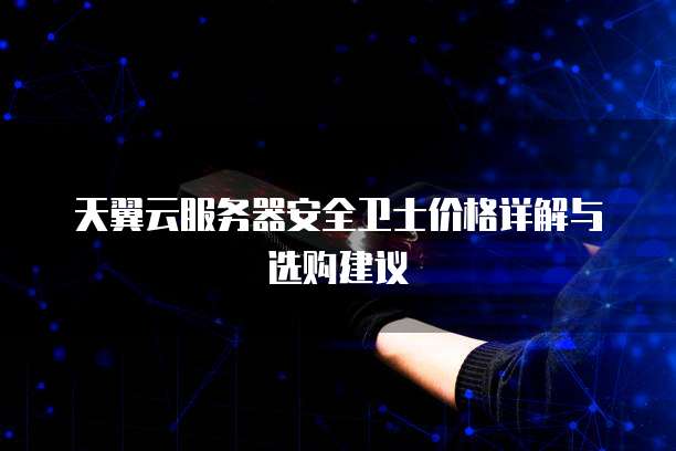 天翼云服务器安全卫士价格详解与选购建议
